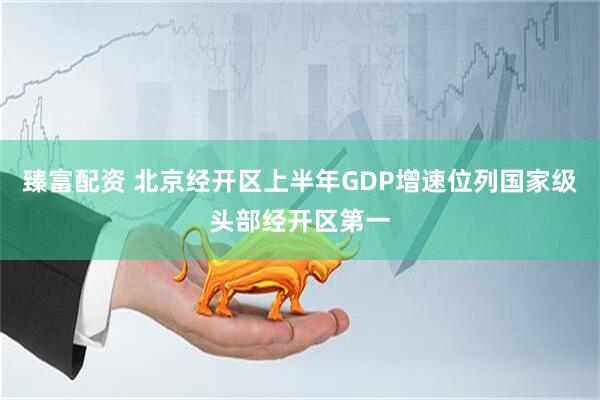 臻富配资 北京经开区上半年GDP增速位列国家级头部经开区第一