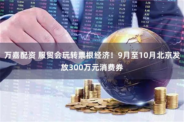 万嘉配资 服贸会玩转票根经济！9月至10月北京发放300万元消费券