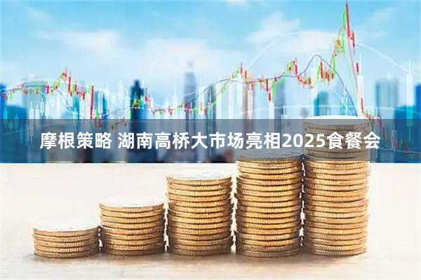 摩根策略 湖南高桥大市场亮相2025食餐会