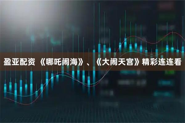 盈亚配资 《哪吒闹海》、《大闹天宫》精彩连连看