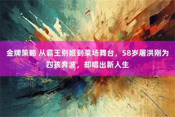 金牌策略 从霸王别姬到菜场舞台，58岁屠洪刚为四孩奔波，却唱出新人生