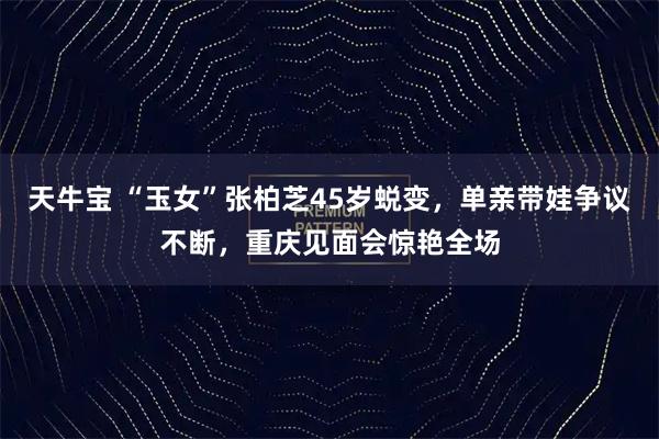 天牛宝 “玉女”张柏芝45岁蜕变，单亲带娃争议不断，重庆见面会惊艳全场