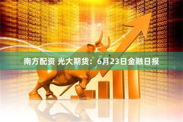 南方配资 光大期货：6月23日金融日报