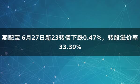 期配宝 6月27日新23转债下跌0.47%，转股溢价率33.39%