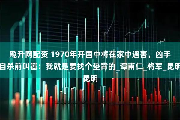 飚升网配资 1970年开国中将在家中遇害，凶手自杀前叫嚣：我就是要找个垫背的_谭甫仁_将军_昆明