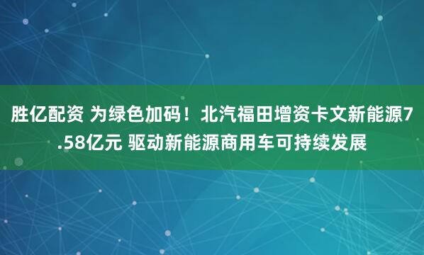 胜亿配资 为绿色加码！北汽福田增资卡文新能源7.58亿元 驱动新能源商用车可持续发展