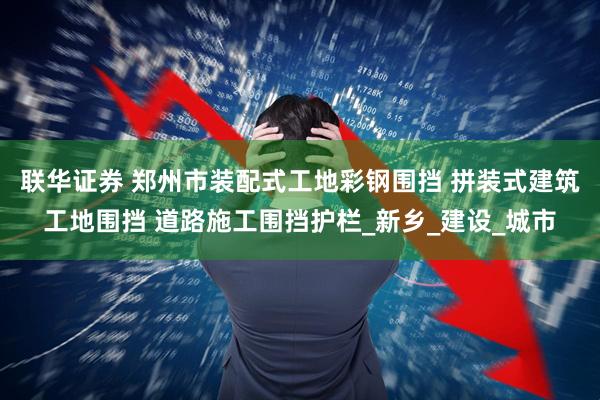 联华证券 郑州市装配式工地彩钢围挡 拼装式建筑工地围挡 道路施工围挡护栏_新乡_建设_城市