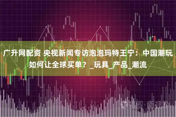 广升网配资 央视新闻专访泡泡玛特王宁：中国潮玩如何让全球买单？_玩具_产品_潮流