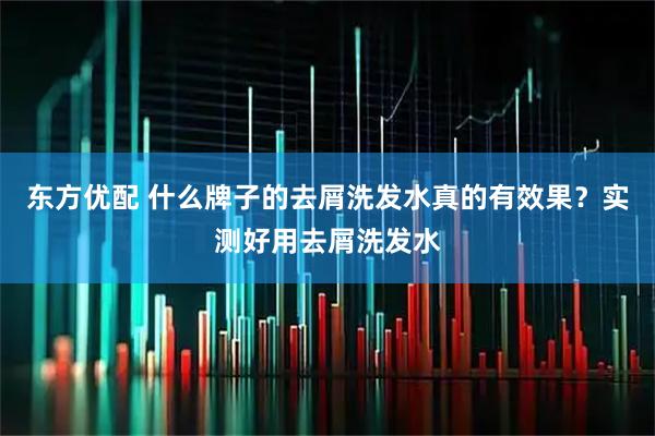 东方优配 什么牌子的去屑洗发水真的有效果？实测好用去屑洗发水