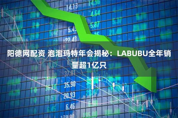 阳德网配资 泡泡玛特年会揭秘：LABUBU全年销量超1亿只