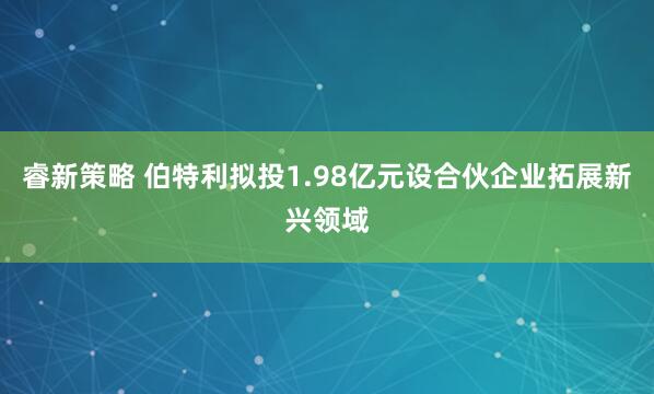 睿新策略 伯特利拟投1.98亿元设合伙企业拓展新兴领域